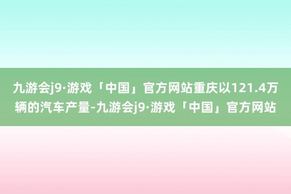 九游会j9·游戏「中国」官方网站重庆以121.4万辆的汽车产量-九游会j9·游戏「中国」官方网站