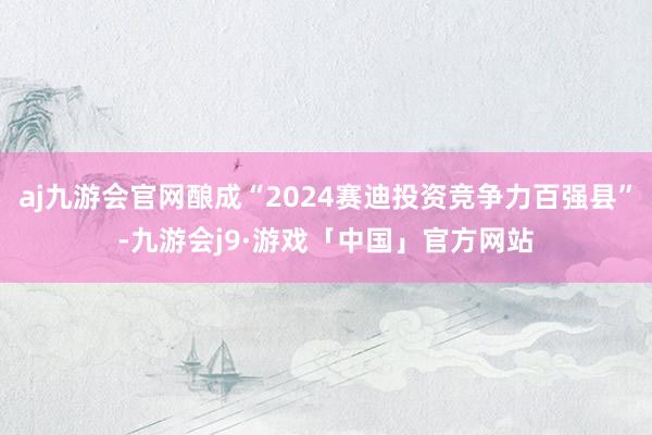 aj九游会官网酿成“2024赛迪投资竞争力百强县”-九游会j9·游戏「中国」官方网站