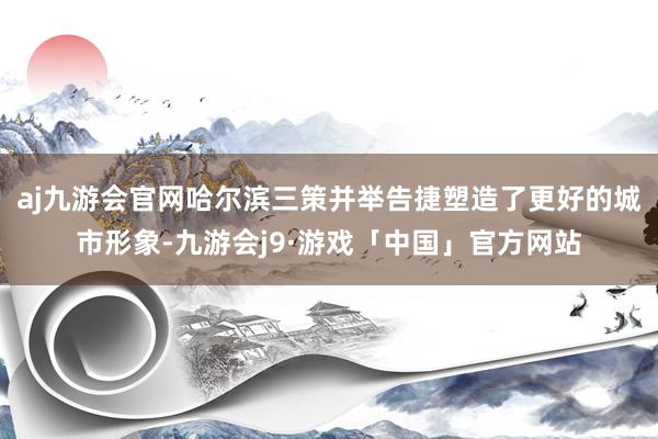 aj九游会官网哈尔滨三策并举告捷塑造了更好的城市形象-九游会j9·游戏「中国」官方网站