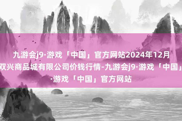 九游会j9·游戏「中国」官方网站2024年12月25日大连双兴商品城有限公司价钱行情-九游会j9·游戏「中国」官方网站