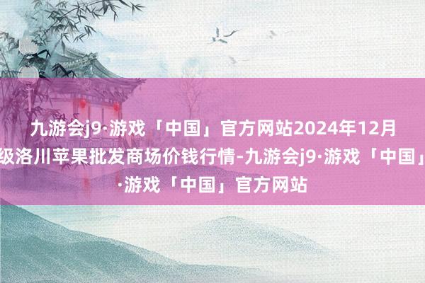 九游会j9·游戏「中国」官方网站2024年12月25日国度级洛川苹果批发商场价钱行情-九游会j9·游戏「中国」官方网站