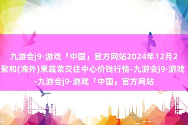 九游会j9·游戏「中国」官方网站2024年12月25日四川成齐龙泉聚和(海外)果蔬菜交往中心价钱行情-九游会j9·游戏「中国」官方网站