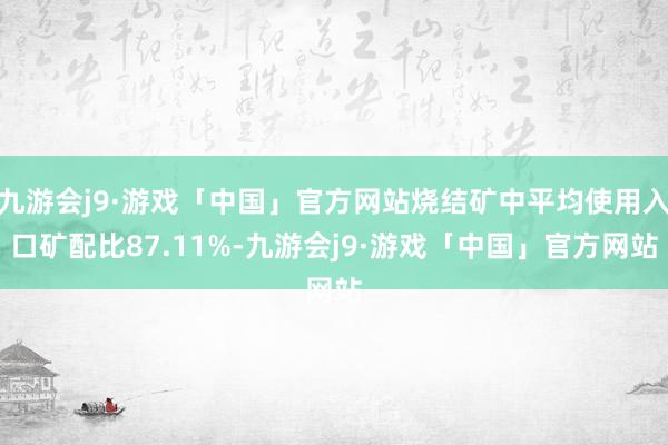 九游会j9·游戏「中国」官方网站烧结矿中平均使用入口矿配比87.11%-九游会j9·游戏「中国」官方网站