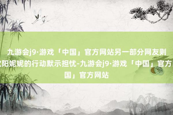 九游会j9·游戏「中国」官方网站另一部分网友则对欧阳妮妮的行动默示担忧-九游会j9·游戏「中国」官方网站