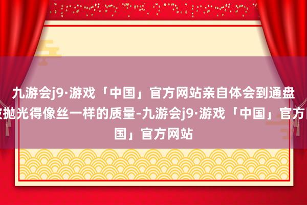 九游会j9·游戏「中国」官方网站亲自体会到通盘脸被抛光得像丝一样的质量-九游会j9·游戏「中国」官方网站