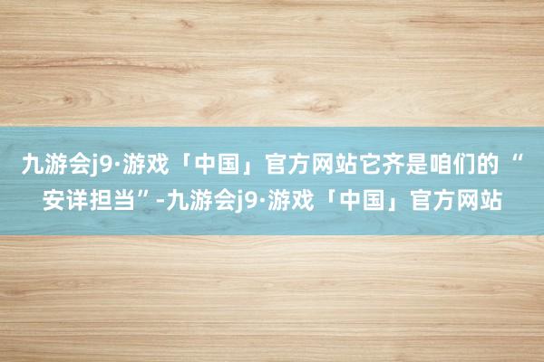 九游会j9·游戏「中国」官方网站它齐是咱们的 “安详担当”-九游会j9·游戏「中国」官方网站