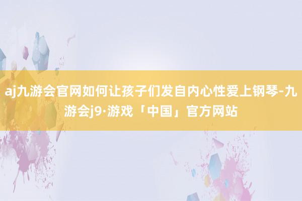 aj九游会官网如何让孩子们发自内心性爱上钢琴-九游会j9·游戏「中国」官方网站