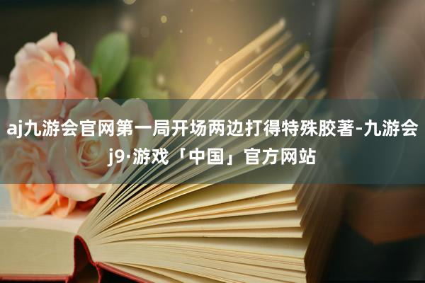 aj九游会官网第一局开场两边打得特殊胶著-九游会j9·游戏「中国」官方网站