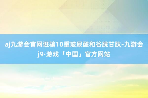 aj九游会官网诳骗10重玻尿酸和谷胱甘肽-九游会j9·游戏「中国」官方网站