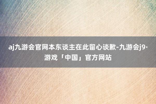 aj九游会官网本东谈主在此留心谈歉-九游会j9·游戏「中国」官方网站