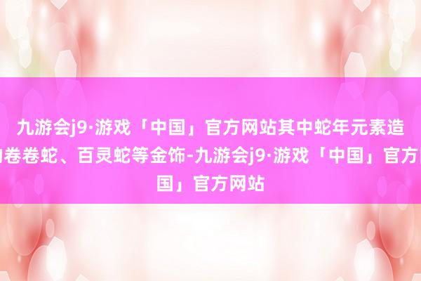 九游会j9·游戏「中国」官方网站其中蛇年元素造型的卷卷蛇、百灵蛇等金饰-九游会j9·游戏「中国」官方网站
