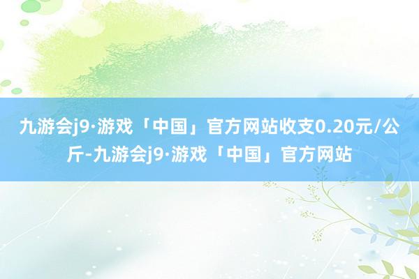 九游会j9·游戏「中国」官方网站收支0.20元/公斤-九游会j9·游戏「中国」官方网站