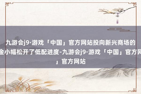 九游会j9·游戏「中国」官方网站投向新兴商场的基金小幅松开了低配进度-九游会j9·游戏「中国」官方网站