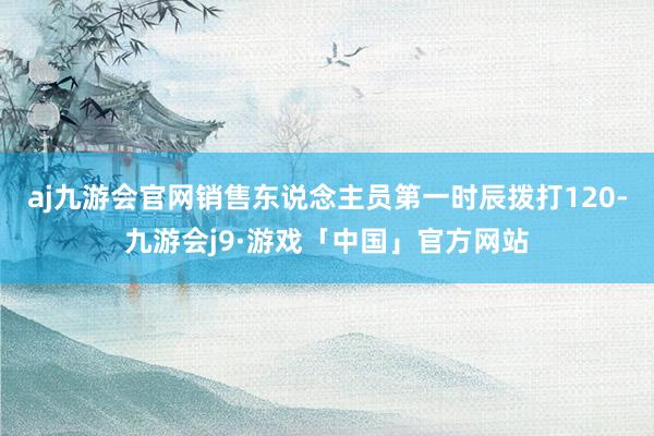 aj九游会官网销售东说念主员第一时辰拨打120-九游会j9·游戏「中国」官方网站