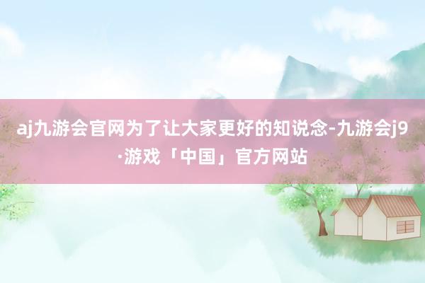 aj九游会官网为了让大家更好的知说念-九游会j9·游戏「中国」官方网站