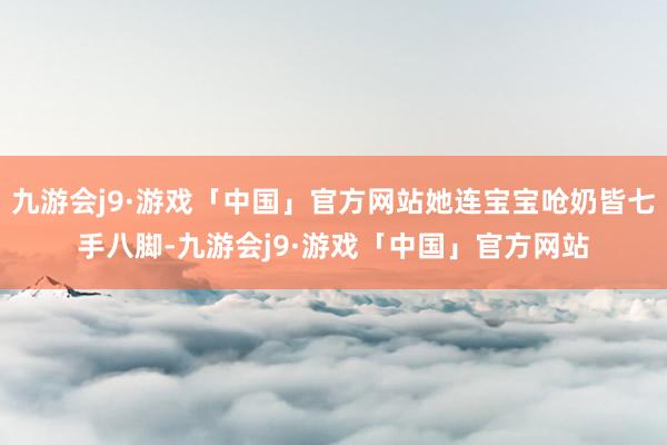 九游会j9·游戏「中国」官方网站她连宝宝呛奶皆七手八脚-九游会j9·游戏「中国」官方网站