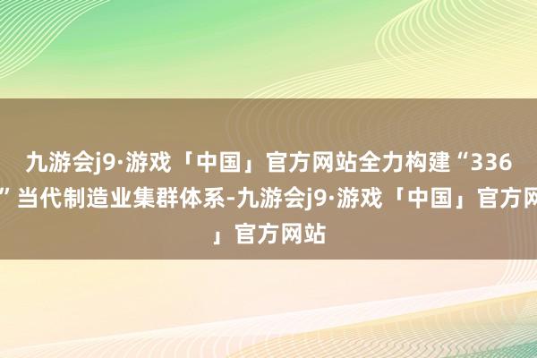 九游会j9·游戏「中国」官方网站全力构建“33618”当代制造业集群体系-九游会j9·游戏「中国」官方网站