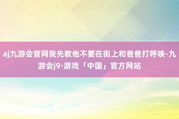 aj九游会官网我先教他不要在街上和爸爸打呼唤-九游会j9·游戏「中国」官方网站