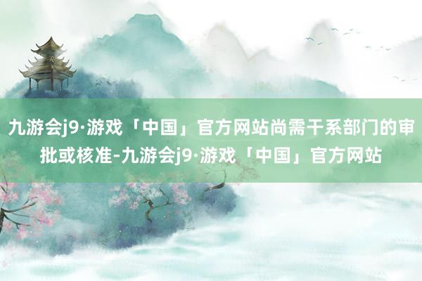 九游会j9·游戏「中国」官方网站尚需干系部门的审批或核准-九游会j9·游戏「中国」官方网站