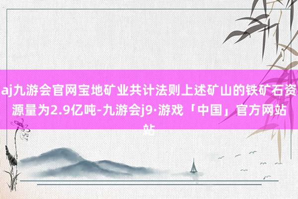 aj九游会官网宝地矿业共计法则上述矿山的铁矿石资源量为2.9亿吨-九游会j9·游戏「中国」官方网站