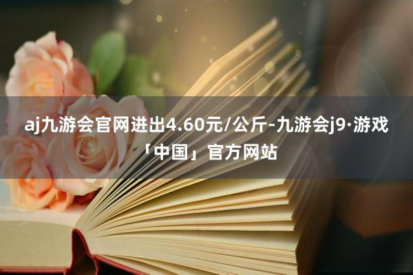 aj九游会官网进出4.60元/公斤-九游会j9·游戏「中国」官方网站