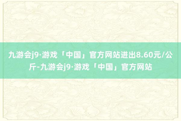 九游会j9·游戏「中国」官方网站进出8.60元/公斤-九游会j9·游戏「中国」官方网站