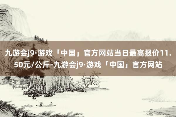 九游会j9·游戏「中国」官方网站当日最高报价11.50元/公斤-九游会j9·游戏「中国」官方网站