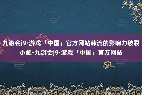 九游会j9·游戏「中国」官方网站韩流的影响力破裂小觑-九游会j9·游戏「中国」官方网站