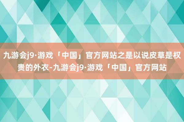 九游会j9·游戏「中国」官方网站之是以说皮草是权贵的外衣-九游会j9·游戏「中国」官方网站