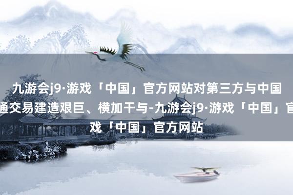 九游会j9·游戏「中国」官方网站对第三方与中国开展普通交易建造艰巨、横加干与-九游会j9·游戏「中国」官方网站