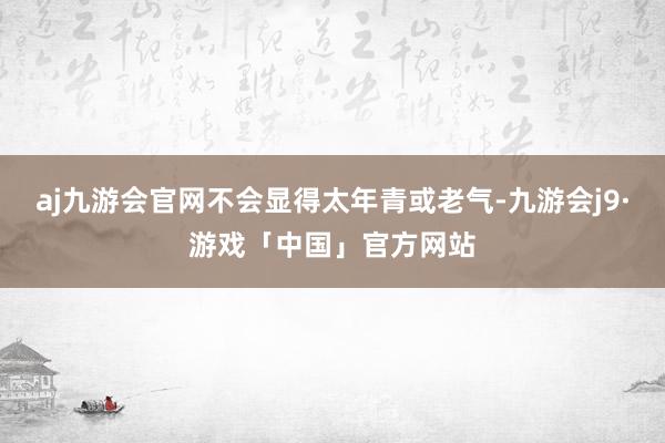 aj九游会官网不会显得太年青或老气-九游会j9·游戏「中国」官方网站