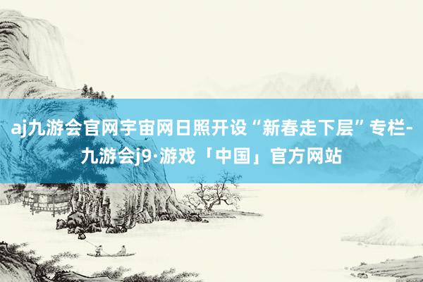 aj九游会官网宇宙网日照开设“新春走下层”专栏-九游会j9·游戏「中国」官方网站