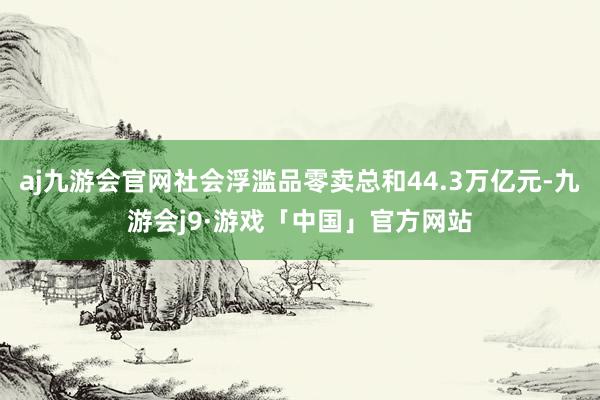 aj九游会官网社会浮滥品零卖总和44.3万亿元-九游会j9·游戏「中国」官方网站