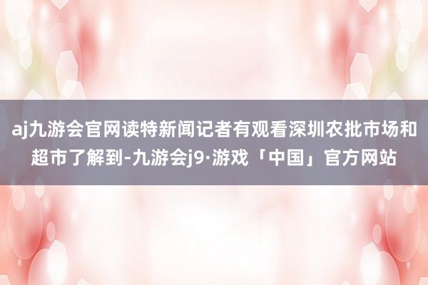 aj九游会官网读特新闻记者有观看深圳农批市场和超市了解到-九游会j9·游戏「中国」官方网站