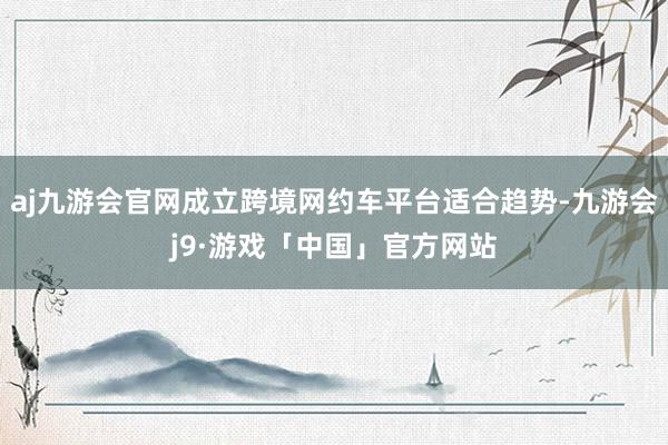 aj九游会官网成立跨境网约车平台适合趋势-九游会j9·游戏「中国」官方网站