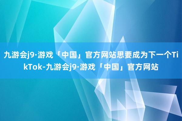 九游会j9·游戏「中国」官方网站思要成为下一个TikTok-九游会j9·游戏「中国」官方网站