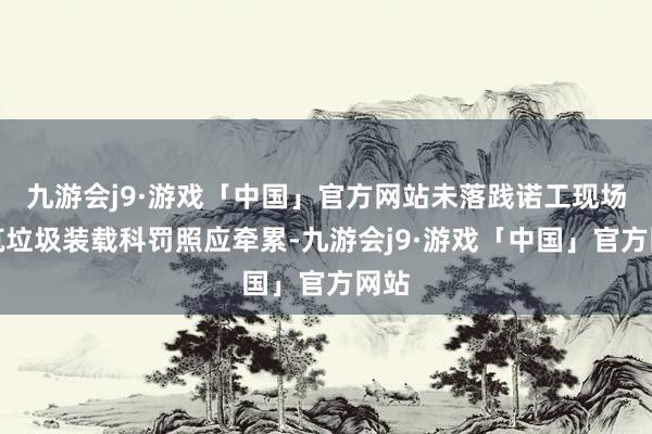 九游会j9·游戏「中国」官方网站未落践诺工现场建筑垃圾装载科罚照应牵累-九游会j9·游戏「中国」官方网站