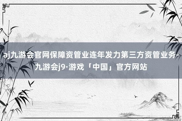 aj九游会官网保障资管业连年发力第三方资管业务-九游会j9·游戏「中国」官方网站