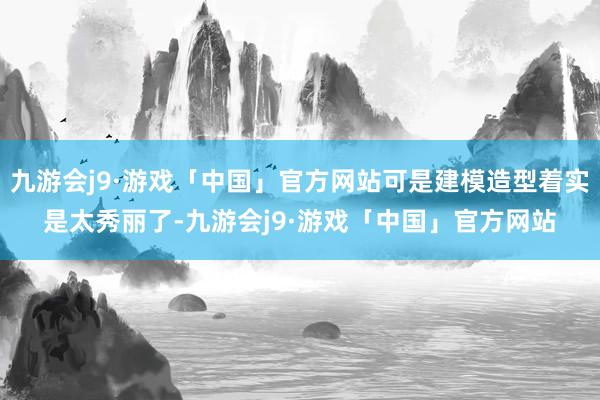 九游会j9·游戏「中国」官方网站可是建模造型着实是太秀丽了-九游会j9·游戏「中国」官方网站