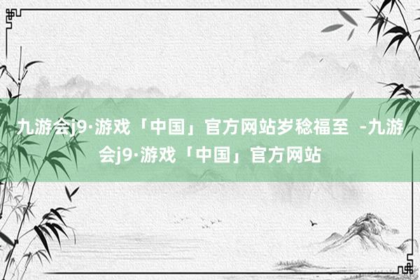 九游会j9·游戏「中国」官方网站岁稔福至  -九游会j9·游戏「中国」官方网站