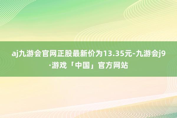 aj九游会官网正股最新价为13.35元-九游会j9·游戏「中国」官方网站