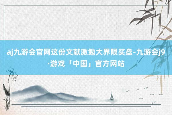 aj九游会官网这份文献激勉大界限买盘-九游会j9·游戏「中国」官方网站