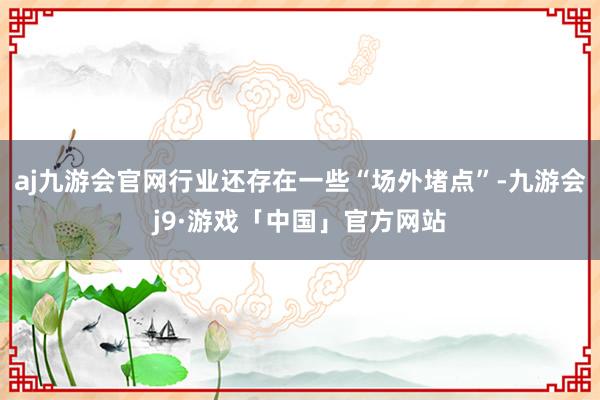 aj九游会官网行业还存在一些“场外堵点”-九游会j9·游戏「中国」官方网站