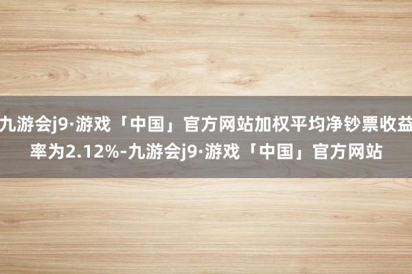 九游会j9·游戏「中国」官方网站加权平均净钞票收益率为2.12%-九游会j9·游戏「中国」官方网站