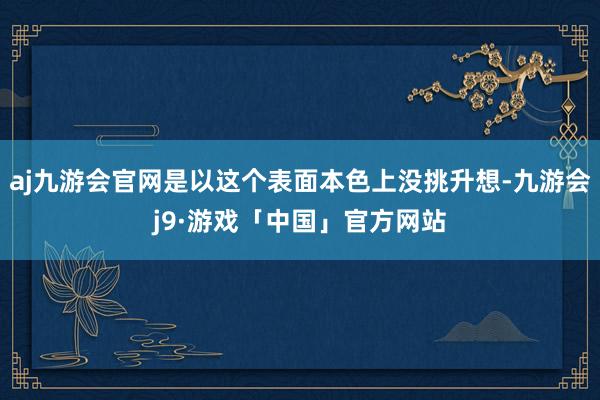 aj九游会官网是以这个表面本色上没挑升想-九游会j9·游戏「中国」官方网站